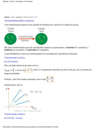 Matérias > Física > Termologia > Termometria




  Matérias > Física > Termologia > Estudos dos Gases: 6_2-4

  TRANSFORMAÇÕES GASOSAS
  Uma transformação gasosa ocorre quando há mudança nas variáveis de estado de um gás.




  Há certas transformações que são consideradas especiais ou particulares: a isocórica (V constante), a
  isobárica (p constante), e a isotérmica (T constante).
  A possibilidade de existir tais transformações foi constatada por experiências realizadas.
  Transformação isocórica
  (Lei de Charles)
  Para um dado número n de mols, tem-se:

                                                  , onde T é a temperatura absoluta (em kelvin) do gás e K a constante de
  proporcionalidade.

  Portanto, entre dois estados quaisquer, tem-se que

  Graficamente, tem-se:




  Transformação isobárica
  (Lei de Gay - Lussac)



file:///C|/html_10emtudo/Fisica/Fisica_html_total.htm (23 of 220) [05/10/2001 22:10:25]
 