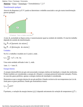 Matérias > Física > Termologia > Termometria

  Matérias > Física > Termologia > Termodinâmica: 7_2-7
  Transformação qualquer
  Através do diagrama ( p X V ) pode-se determinar o trabalho associado a um gás numa transformação
  gasosa qualquer.




  A área A, assinalada na figura acima, é numericamente igual ao módulo do trabalho. O sinal do trabalho
  depende do sentido da transformação.




  Unidades
  No S.I. o trabalho é medido em J ( joule ), onde .



  Uma outra unidade utilizada é atm. L, onde.
  1atm . L = 1atm.1L
  Energia Interna
  A energia interna (U) de um gás está assossiada à energia cinética de translação e rotação das moléculas.
  Podem também ser consideradas a energia de vibração e a energia potencial molecular (atração). Porém,
  no caso dos gases perfeitos, apenas a energia cinética de translação é considerada.
  Demontra-se que a energia interna de um gás perfeito é função exclusiva de sua temperatura (na Lei de
  Joule para os gases perfeitos). Sendo gás monoatônico temos:




  P portanto, a variação da energia interna (                  ) depende unicamente da variação de temperatura (   ).




file:///C|/html_10emtudo/Fisica/Fisica_html_total.htm (29 of 220) [05/10/2001 22:10:25]
 