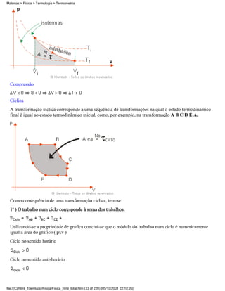 Matérias > Física > Termologia > Termometria




  Compressão


  Cíclica
  A transformação cíclica corresponde a uma sequência de transformações na qual o estado termodinâmico
  final é igual ao estado termodinâmico inicial, como, por exemplo, na transformação A B C D E A.




  Como consequência de uma transformação cíclica, tem-se:
  1ª ) O trabalho num ciclo corresponde à soma dos trabalhos.


  Utilizando-se a propriedade de gráfica conclui-se que o módulo do trabalho num ciclo é numericamente
  igual a área do gráfico ( pxv ).
  Ciclo no sentido horário


  Ciclo no sentido anti-horário




file:///C|/html_10emtudo/Fisica/Fisica_html_total.htm (33 of 220) [05/10/2001 22:10:26]
 