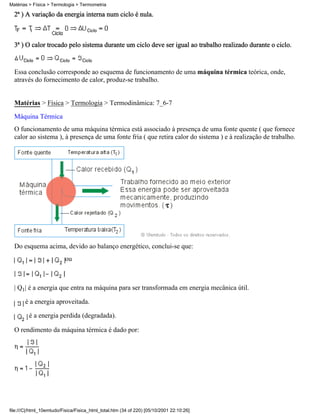 Matérias > Física > Termologia > Termometria

  2ª ) A variação da energia interna num ciclo é nula.



  3ª ) O calor trocado pelo sistema durante um ciclo deve ser igual ao trabalho realizado durante o ciclo.


  Essa conclusão corresponde ao esquema de funcionamento de uma máquina térmica teórica, onde,
  através do fornecimento de calor, produz-se trabalho.


  Matérias > Física > Termologia > Termodinâmica: 7_6-7
  Máquina Térmica
  O funcionamento de uma máquina térmica está associado à presença de uma fonte quente ( que fornece
  calor ao sistema ), à presença de uma fonte fria ( que retira calor do sistema ) e à realização de trabalho.




  Do esquema acima, devido ao balanço energético, conclui-se que:
                          ou



  | Q1| é a energia que entra na máquina para ser transformada em energia mecânica útil.

       é a energia aproveitada.

         é a energia perdida (degradada).

  O rendimento da máquina térmica é dado por:




file:///C|/html_10emtudo/Fisica/Fisica_html_total.htm (34 of 220) [05/10/2001 22:10:26]
 
