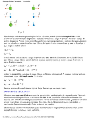 Matérias > Física > Termologia > Termometria




  Dizemos que essas forças aparecem pelo fato de elétrons e prótons possuírem carga elétrica. Para
  diferenciar o comportamento de prótons e elétrons dizemos que a carga do próton é positiva e a carga do
  elétron é negativa. Porém, como em módulo, as forças exercidas por prótons e elétrons são iguais, dizemos
  que, em módulo, as cargas do próton e do elétron são iguais. Assim, chamando de qp a carga do próton e
  qE a carga do elétron temos:

  | qE | = | qp|

  qE = - qp

  O mais natural seria dizer que a carga do próton seria uma unidade. No entanto, por razões históricas,
  pelo fato de a carga elétrica ter sido definida antes do reconhecimento do átomo, a carga do próton e a
  carga do elétron valem:
  qp = + 1,6 . 10-19 coulomb = 1,6 . 10-19 C

  qE = - 1,6 . 10-19 coulomb = -1,6 . 10-19 C

  onde o coulomb (C) é a unidade de carga elétrica no Sistema Internacional. A carga do próton é também
  chamada de carga elétrica elementar (e). Assim:
  qp = + e = + 1,6 . 10-19 C

  qE = - e = - 1,6 . 10-19 C

  Como o neutron não manifesta esse tipo de força, dizemos que sua carga é nula.
  CONDUTORES E ISOLANTES
  Chamamos de condutor elétrico um material que permite a movimentação de cargas elétricas. Os metais
  são bons condutores pelo fato de existirem os elétrons livres, que são os elétrons mais afastados dos
  núcleos. Eles estão fracamente ligados aos núcleos e assim movem-se com facilidade. Quando dissolvemos
  um sal ou um ácido em água, esta provoca a dissociação das moléculas em íons, os quais podem se
  movimentar. Portanto uma solução iônica também é um condutor.
  Chamamos de isolante, um material em que a movimentação de cargas elétricas é muito difícil. Como
  exemplo temos a borracha, o vidro, a ebonite.


file:///C|/html_10emtudo/Fisica/Fisica_html_total.htm (37 of 220) [05/10/2001 22:10:26]
 