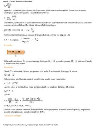 Matérias > Física > Termologia > Termometria




  Quando a velocidade dos elétrons não é constante, definimos uma intensidade instantânea de modo
  análogo ao que fizemos com a velocidade instantânea:



  No entanto, neste curso, só consideraremos casos em que os elétrons movem-se com velocidade constante
  e, assim, a intensidade média é igual à intensidade instantânea.



  No Sistema Internacional, a unidade de intensidade de corrente é o ampère (A):



  Exemplo:




  Pela seção reta de um fio, em um intervalo de tempo                       = 3,0 segundos, passam 12 . 108 elétrons. Calcule
  a intensidade de corrente.
  Resolução:
  Sendo N o número de elétrons que passam pela seção S no intervalo de tempo                         temos:
  N = 12 . 108
  Sabemos que o módulo da carga de um elétron é igual à carga elementar e:
  e = 1,6 . 10-19 C
  Assim, sendo Q o módulo da carga que passa por S, no intervalo de tempo                       , temos:
  |Q| = N . e
  Assim:




  i = 6,4 . 10-11C/s = 6,4 . 10-11 A
  Muitas vezes teremos correntes de intensidades muito pequenas e usaremos submúltiplos do ampère que
  podem ser expressados usando os prefixos do SI.
  Assim, por exemplo:



file:///C|/html_10emtudo/Fisica/Fisica_html_total.htm (39 of 220) [05/10/2001 22:10:26]
 