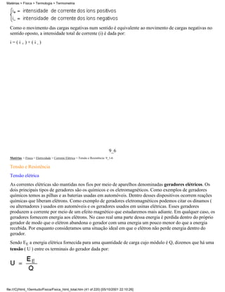 Matérias > Física > Termologia > Termometria




  Como o movimento das cargas negativas num sentido é equivalente ao movimento de cargas negativas no
  sentido oposto, a intensidade total de corrente (i) é dada por:
  i=(i+)+(i-)




                                                                                9_6
  Matérias > Física > Eletricidade > Corrente Elétrica > Tensão e Resistência: 9_1-6

  Tensão e Resistência
  Tensão elétrica
  As correntes elétricas são mantidas nos fios por meio de aparelhos denominadas geradores elétricos. Os
  dois principais tipos de geradores são os químicos e os eletromagnéticos. Como exemplos de geradores
  químicos temos as pilhas e as baterias usadas em automóveis. Dentro desses dispositivos ocorrem reações
  químicas que liberam elétrons. Como exemplo de geradores eletromagnéticos podemos citar os dínamos (
  ou alternadores ) usados em automóveis e os geradores usados em usinas elétricas. Esses geradores
  produzem a corrente por meio de um efeito magnético que estudaremos mais adiante. Em qualquer caso, os
  geradores fornecem energia aos elétrons. No caso real uma parte dessa energia é perdida dentro do próprio
  gerador de modo que o elétron abandona o gerador com uma energia um pouco menor do que a energia
  recebida. Por enquanto consideramos uma situação ideal em que o elétron não perde energia dentro do
  gerador.
  Sendo EE a energia elétrica fornecida para uma quantidade de carga cujo módulo é Q, dizemos que há uma
  tensão ( U ) entre os terminais do gerador dada por:




file:///C|/html_10emtudo/Fisica/Fisica_html_total.htm (41 of 220) [05/10/2001 22:10:26]
 