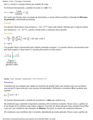 Matérias > Física > Termologia > Termometria

  Isto é, a tensão é a energia elétrica por unidade de carga.
  No Sistema Internacional, a unidade de tensão é o volt ( V ):



  Por razões que ficarão claras no estudo da eletrostática, a tensão elétrica também é chamada de diferença
  de potencial e simbolizada por d. d. p.
  Exemplo
  Um gerador ideal fornece uma energia EE = 9,6 . 10-19 J para cada elétron. Sabendo que a carga do elétron
  tem módulo Q = 1,6 . 10-19 C, calcule a tensão entre os terminais desse gerador.
  Resolução




  U = 6,0 V
  Um gerador ideal é representado pelo símbolo mostrado na figura 1. A corrente elétrica convencional entra
  pelo pólo negativo ( traço menor ) e sai pelo pólo positivo ( traço maior ).




  Matérias > Física > Eletricidade > Corrente Elétrica > Tensão e Resistência: 9_2-6

  Resistência
  Consideremos um condutor que, ligado aos terminais de gerador ideal, que mantém entre seus terminais
  uma tensão U é percorrido por uma corrente de intensidade i. Definimos a resistência R do condutor pela
  equação:

            ou U = R . i

  No Sistema Internacional, a unidade de resistência é o ohm cujo símbolo é .
  Há condutores que, mantendo temperatura constante, têm resistência constante. Nesses casos, o gráfico de
  U em função de i é retilíneo como indica a figura 2. Esse fato foi observado pelo físico alemão Georg Ohm
  e por isso, tais condutores são chamados de ôhmicos. Em geral, os metais são condutores ôhmicos.
  Há condutores cuja resistência não é constante, dependendo da tensão aplicada. Nesses casos o gráfico de


file:///C|/html_10emtudo/Fisica/Fisica_html_total.htm (42 of 220) [05/10/2001 22:10:26]
 
