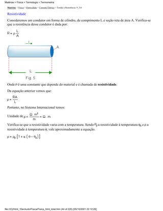 Matérias > Física > Termologia > Termometria

  Matérias > Física > Eletricidade > Corrente Elétrica > Tensão e Resistência: 9_3-6

  Resistividade
  Consideremos um condutor em forma de cilindro, de comprimento L e seção reta de área A. Verifica-se
  que a resistência desse condutor é dada por:




  Onde é uma constante que depende do material e é chamada de resistividade.
  Da equação anterior vemos que:



  Portanto, no Sistema Internacional temos:

  Unidade de                                     .

  Verifica-se que a resistividade varia com a temperatura. Sendo a resistividade à temperatura 0 e a
  resistividade á temperatura , vale aproximadamente a equação.




file:///C|/html_10emtudo/Fisica/Fisica_html_total.htm (44 of 220) [05/10/2001 22:10:26]
 