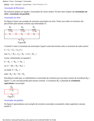 Matérias > Física > Termologia > Termometria

  Matérias > Física > Eletricidade > Corrente Elétrica > Tensão e Resistência: 9_4-6

  Associação de Resistores
  Os resistores podem ser ligados ( associados) de vários modos. Os dois mais simples são associação em
  série e associação em paralelo.
  Associação em série
  Na figura 6 temos um exemplo de resistores associados em série. Neste caso todos os resistores são
  percorridos pela mesma corrente cuja intensidade é i.




  A tensão U entre os terminais da associação é igual à soma das tensões entre os extremos de cada resistor:
  U = U1 + U2 + U3 ( I )

  mas: U1 = R1.i , U2 = R2 . i e U3 = R3 . i

  Assim, substituindo na equação I:
  U = R1 . i + R2 . i + R3 . i

  ou: U = (R1 + R2 + R3) . i

  ou ainda: U = RE . i

  onde : RE = R1 + R2 + R3

  Percebemos então que, se substituirmos a associação de resistores por um único resistor de resistência RE (
  figura 7 ), este será percorrido pela mesma corrente. A resistência RE é chamada de resistência
  equivalente à associação.




  Associação em paralelo
  Na figura 8 apresentamos um exemplo de resistores associados em paralelo; todos suportam a mesma
  tensão U.




file:///C|/html_10emtudo/Fisica/Fisica_html_total.htm (45 of 220) [05/10/2001 22:10:26]
 