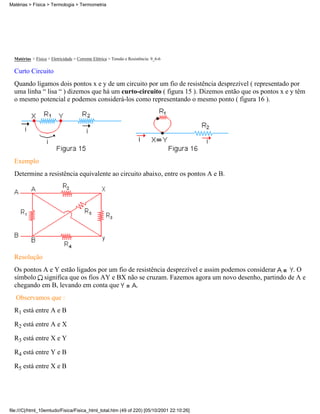 Matérias > Física > Termologia > Termometria




  Matérias > Física > Eletricidade > Corrente Elétrica > Tensão e Resistência: 9_6-6

  Curto Circuito
  Quando ligamos dois pontos x e y de um circuito por um fio de resistência desprezível ( representado por
  uma linha “ lisa “ ) dizemos que há um curto-circuito ( figura 15 ). Dizemos então que os pontos x e y têm
  o mesmo potencial e podemos considerá-los como representando o mesmo ponto ( figura 16 ).




  Exemplo
  Determine a resistência equivalente ao circuito abaixo, entre os pontos A e B.




  Resolução
  Os pontos A e Y estão ligados por um fio de resistência desprezível e assim podemos considerar .O
  símbolo significa que os fios AY e BX não se cruzam. Fazemos agora um novo desenho, partindo de A e
  chegando em B, levando em conta que         .
   Observamos que :
  R1 está entre A e B

  R2 está entre A e X

  R3 está entre X e Y

  R4 está entre Y e B

  R5 está entre X e B




file:///C|/html_10emtudo/Fisica/Fisica_html_total.htm (49 of 220) [05/10/2001 22:10:26]
 