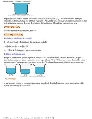 Matérias > Física > Termologia > Termometria




  Dependendo da relação entre o coeficiente de dilatação do líquido ( ) e o coeficiente de dilatação
  volumétrica do material de que é feito o recipiente ( ), poder-se-á observar um transbordamento ou não,
  pois a dilatação aparente depende da dilatação do líquido e da dilatação do recipiente, ou seja:


  No caso de um transbordamento, tem-se:


  Unidade do coeficiente de dilatação
  Os três coeficientes de dilatação têm a mesma unidade.



  ou º F-1 ou K-1, dependedo do sistema adotado.
  Dilatação anômala da água
  Em geral, um líquido, quando aquecido, sempre dilata, aumentando de volume: No entanto, a água
  constitui uma exceção a essa regra, pois ao ser aquecida de 0°C a 4°C tem seu volume diminuído, ao invés
  de aumentado. Apenas para temperaturas acima de 4°C a água dilata-se normalmente ao ser aquecida.




  A variação do volume e, consequentemente, a variação da densidade da água com a temperatura estão
  representadas nos gráficos abaixo.




file:///C|/html_10emtudo/Fisica/Fisica_html_total.htm (5 of 220) [05/10/2001 22:10:24]
 