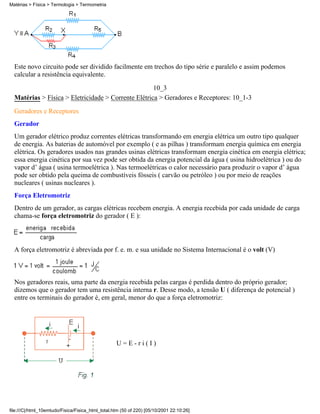 Matérias > Física > Termologia > Termometria




  Este novo circuito pode ser dividido facilmente em trechos do tipo série e paralelo e assim podemos
  calcular a resistência equivalente.
                                                     10_3
  Matérias > Física > Eletricidade > Corrente Elétrica > Geradores e Receptores: 10_1-3
  Geradores e Receptores
  Gerador
  Um gerador elétrico produz correntes elétricas transformando em energia elétrica um outro tipo qualquer
  de energia. As baterias de automóvel por exemplo ( e as pilhas ) transformam energia química em energia
  elétrica. Os geradores usados nas grandes usinas elétricas transformam energia cinética em energia elétrica;
  essa energia cinética por sua vez pode ser obtida da energia potencial da água ( usina hidroelétrica ) ou do
  vapor d’ água ( usina termoelétrica ). Nas termoelétricas o calor necessário para produzir o vapor d’ água
  pode ser obtido pela queima de combustíveis fósseis ( carvão ou petróleo ) ou por meio de reações
  nucleares ( usinas nucleares ).
  Força Eletromotriz
  Dentro de um gerador, as cargas elétricas recebem energia. A energia recebida por cada unidade de carga
  chama-se força eletromotriz do gerador ( E ):



  A força eletromotriz é abreviada por f. e. m. e sua unidade no Sistema Internacional é o volt (V)



  Nos geradores reais, uma parte da energia recebida pelas cargas é perdida dentro do próprio gerador;
  dizemos que o gerador tem uma resistência interna r. Desse modo, a tensão U ( diferença de potencial )
  entre os terminais do gerador é, em geral, menor do que a força eletromotriz:




                                                   U=E-ri(I)




file:///C|/html_10emtudo/Fisica/Fisica_html_total.htm (50 of 220) [05/10/2001 22:10:26]
 