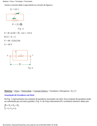 Matérias > Física > Termologia > Termometria

  Assim o circuito dado é equivalente ao circuito da figura a:




  E=Ri          60 = 20 . i       i = 3,0 A
  B)U=E-ri
  U = 60 - (2,0) (3,0)
  U = 54 V




  Matérias > Física > Eletricidade > Corrente Elétrica > Geradores e Receptores: 10_2-3

  Associação de Geradores em Série
  Na Fig. 3 representamos um conjunto de geradores associados em série. Esse conjunto de geradores pode
  ser substituído por um único gerador ( Fig. 4 ) de força eletromotriz E e resistência interna r dados por:




file:///C|/html_10emtudo/Fisica/Fisica_html_total.htm (52 of 220) [05/10/2001 22:10:26]
 