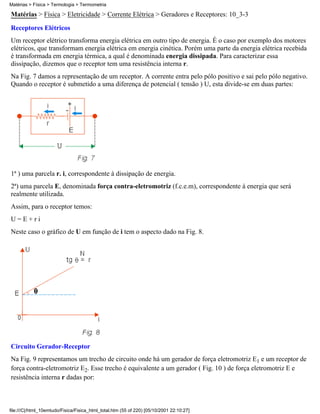 Matérias > Física > Termologia > Termometria

Matérias > Física > Eletricidade > Corrente Elétrica > Geradores e Receptores: 10_3-3
Receptores Elétricos
Um receptor elétrico transforma energia elétrica em outro tipo de energia. É o caso por exemplo dos motores
elétricos, que transformam energia elétrica em energia cinética. Porém uma parte da energia elétrica recebida
é transformada em energia térmica, a qual é denominada energia dissipada. Para caracterizar essa
dissipação, dizemos que o receptor tem uma resistência interna r.
Na Fig. 7 damos a representação de um receptor. A corrente entra pelo pólo positivo e sai pelo pólo negativo.
Quando o receptor é submetido a uma diferença de potencial ( tensão ) U, esta divide-se em duas partes:




1ª ) uma parcela r. i, correspondente à dissipação de energia.
2ª) uma parcela E, denominada força contra-eletromotriz (f.c.e.m), correspondente à energia que será
realmente utilizada.
Assim, para o receptor temos:
U=E+ri
Neste caso o gráfico de U em função de i tem o aspecto dado na Fig. 8.




Circuito Gerador-Receptor
Na Fig. 9 representamos um trecho de circuito onde há um gerador de força eletromotriz E1 e um receptor de
força contra-eletromotriz E2. Esse trecho é equivalente a um gerador ( Fig. 10 ) de força eletromotriz E e
resistência interna r dadas por:



file:///C|/html_10emtudo/Fisica/Fisica_html_total.htm (55 of 220) [05/10/2001 22:10:27]
 