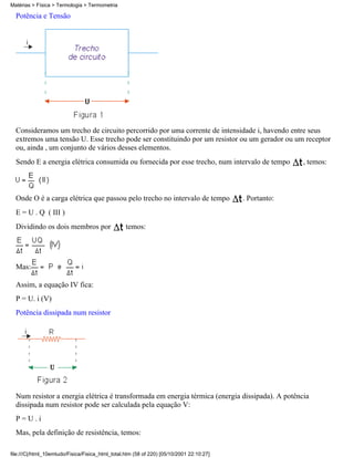 Matérias > Física > Termologia > Termometria

  Potência e Tensão




  Consideramos um trecho de circuito percorrido por uma corrente de intensidade i, havendo entre seus
  extremos uma tensão U. Esse trecho pode ser constituindo por um resistor ou um gerador ou um receptor
  ou, ainda , um conjunto de vários desses elementos.
  Sendo E a energia elétrica consumida ou fornecida por esse trecho, num intervalo de tempo             , temos:



  Onde O é a carga elétrica que passou pelo trecho no intervalo de tempo                  . Portanto:
  E = U . Q ( III )
  Dividindo os dois membros por                   temos:




  Mas:

  Assim, a equação IV fica:
  P = U. i (V)
  Potência dissipada num resistor




  Num resistor a energia elétrica é transformada em energia térmica (energia dissipada). A potência
  dissipada num resistor pode ser calculada pela equação V:
  P=U.i
  Mas, pela definição de resistência, temos:

file:///C|/html_10emtudo/Fisica/Fisica_html_total.htm (58 of 220) [05/10/2001 22:10:27]
 