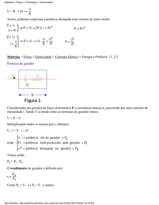 Matérias > Física > Termologia > Termometria


  U = R . i ou

  Assim, podemos expressar a potência dissipada num resistor de outro modo:




  Matérias > Física > Eletricidade > Corrente Elétrica > Energia e Potência: 11_2-2
  Potência do gerador




  Considerando um gerador de força eletromotriz E e resistência interna r, percorrido por uma corrente de
  intensidade i. Sendo U a tensão entre os terminas do gerador temos:
  U = E – ri
  Multiplicando todos os termos por i, obtemos:
  U . i = E . i – ri²




  Temos então
  Pu = Pt - Pd

  O rendimento do gerador é definido por:




  Como Pu = U . i e Pt = E . i, temos:




file:///C|/html_10emtudo/Fisica/Fisica_html_total.htm (59 of 220) [05/10/2001 22:10:27]
 