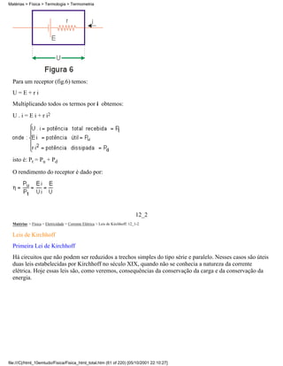 Matérias > Física > Termologia > Termometria




  Para um receptor (fig.6) temos:
  U=E+ri
  Multiplicando todos os termos por i obtemos:
  U . i = E i + r i2




  isto é: Pt = Pu + Pd

  O rendimento do receptor é dado por:




                                                                               12_2
  Matérias > Física > Eletricidade > Corrente Elétrica > Leis de Kirchhoff: 12_1-2

  Leis de Kirchhoff
  Primeira Lei de Kirchhoff
  Há circuitos que não podem ser reduzidos a trechos simples do tipo série e paralelo. Nesses casos são úteis
  duas leis estabelecidas por Kirchhoff no século XIX, quando não se conhecia a natureza da corrente
  elétrica. Hoje essas leis são, como veremos, consequências da conservação da carga e da conservação da
  energia.




file:///C|/html_10emtudo/Fisica/Fisica_html_total.htm (61 of 220) [05/10/2001 22:10:27]
 