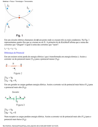 Matérias > Física > Termologia > Termometria




  Em um circuito elétrico chamamos de nó um ponto onde se cruzam três ou mais condutores. Na Fig. 1
  representamos quatro fios que se cruzam no nó X. A primeira lei de Kirchhoff afirma que a soma das
  correntes que “chegam“ é igual à soma das correntes que “saem":
  i1 + i2 = i3 + i4

  Diferenças de Potencial
  Em um resistor existe perda de energia elétrica ( que é transformada em energia térmica ). Assim a
  corrente vai do potencial maior (VA) para o potencial menor (VB).




  Em um gerador as cargas ganham energia elétrica. Assim a corrente vai do potencial mais baixo (VA) para
  o potencial mais alto (VB).




  Num receptor as cargas perdem energia elétrica. Assim a corrente vai do potencial mais alto (VA) para o
  potencial mais baixo (VB).


file:///C|/html_10emtudo/Fisica/Fisica_html_total.htm (62 of 220) [05/10/2001 22:10:27]
 