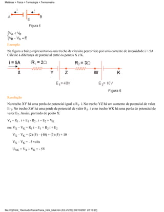 Matérias > Física > Termologia > Termometria




  Exemplo
  Na figura a baixo representamos um trecho de circuito percorrido por uma corrente de intensidade i = 5A.
  Calcule a diferença de potencial entre os pontos X e K.




  Resolução
  No trecho XY há uma perda de potencial igual a R1. i. No trecho YZ há um aumento de potencial de valor
  E-1. No trecho ZW há uma perda de potencial de valor R3 . i e no trecho WK há uma perda de potencial de
  valor E2. Assim, partindo do ponto X:

  Vx – R1 . i + E1 - R2 . i – E2 = VK

  ou: VX – VK = R1 i – E1 + R2 i + E2

       VX – VK = (2) (5) – (40) + (3) (5) + 10

       VX – VK = - 5 volts

       UXK = VX – VK = - 5V




file:///C|/html_10emtudo/Fisica/Fisica_html_total.htm (63 of 220) [05/10/2001 22:10:27]
 