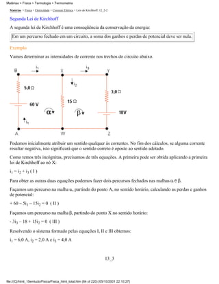 Matérias > Física > Termologia > Termometria

  Matérias > Física > Eletricidade > Corrente Elétrica > Leis de Kirchhoff: 12_2-2

  Segunda Lei de Kirchhoff
  A segunda lei de Kirchhoff é uma conseqüência da conservação da energia:
   Em um percurso fechado em um circuito, a soma dos ganhos e perdas de potencial deve ser nula.

  Exemplo
  Vamos determinar as intensidades de corrente nos trechos do circuito abaixo.




  Podemos inicialmente atribuir um sentido qualquer às correntes. No fim dos cálculos, se alguma corrente
  resultar negativa, isto significará que o sentido correto é oposto ao sentido adotado.
  Como temos três incógnitas, precisamos de três equações. A primeira pode ser obtida aplicando a primeira
  lei de Kirchhoff ao nó X:
  i1 = i2 + i3 ( I )

  Para obter as outras duas equações podemos fazer dois percursos fechados nas malhas       .
  Façamos um percurso na malha , partindo do ponto A, no sentido horário, calculando as perdas e ganhos
  de potencial:
  + 60 – 5i1 – 15i2 = 0 ( II )

  Façamos um percurso na malha , partindo do ponto X no sentido horário:
  - 3i3 – 18 + 15i2 = 0 ( III )

  Resolvendo o sistema formado pelas equações I, II e III obtemos:
  i1 = 6,0 A, i2 = 2,0 A e i3 = 4,0 A



                                                                               13_3



file:///C|/html_10emtudo/Fisica/Fisica_html_total.htm (64 of 220) [05/10/2001 22:10:27]
 