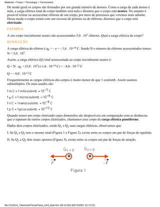 Matérias > Física > Termologia > Termometria

  De modo geral os corpos são formados por um grande número de átomos. Como a carga de cada átomo é
  nula, a carga elétrica total do corpo também será nula e diremos que o corpo está neutro. No entanto é
  possível retirar ou acrescentar elétrons de um corpo, por meio de processos que veremos mais adiante.
  Desse modo o corpo estará com um excesso de prótons ou de elétrons; dizemos que o corpo está
  eletrizado.
  EXEMPLO
  A um corpo inicialmente neutro são acrescentados 5,0 . 107 elétrons. Qual a carga elétrica do corpo?
  RESOLUÇÃO
  A carga elétrica do elétron é qE = - e = - 1,6 . 10-19 C. Sendo N o número de elétrons acrescentados temos:
  N = 5,0 . 107.
  Assim, a carga elétrica (Q) total acrescentada ao corpo inicialmente neutro é:
  Q = N . qE = (5,0 . 107) (-1,6 . 10-19 C) = - 8,0 . 10-12 C

  Q = - 8,0 . 10-12 C
  Frequentemente as cargas elétricas dos corpos é muito menor do que 1 coulomb. Assim usamos
  submúltiplos. Os mais usados são:




  Quando temos um corpo eletrizado cujas dimensões são desprezíveis em comparação com as distâncias
  que o separam de outros corpos eletrizados, chamamos esse corpo de carga elétrica puntiforme.
  Dados dois corpos eletrizados, sendo Q1 e Q2 suas cargas elétricas, observamos que:

  I. Se Q1 e Q2 tem o mesmo sinal (Figura 1 e Figura 2), existe entre os corpos um par de forças de repulsão.

  II. Se Q1 e Q2 têm sinais opostos (Figura 3), existe entre os corpos um par de forças de atração.




file:///C|/html_10emtudo/Fisica/Fisica_html_total.htm (69 of 220) [05/10/2001 22:10:27]
 