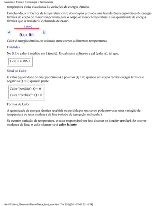 Matérias > Física > Termologia > Termometria

  temperatura estão associadas às variações de energia térmica.
  Concluindo, a diferença de temperatura entre dois corpos provoca uma transferência espontânea de energia
  térmica do corpo de maior temperatura para o corpo de menor temperatura. Essa quantidade de energia
  térmica que se transferiu é chamada de calor.




  Calor é energia térmica em trânsito entre corpos a diferentes temperaturas.
  Unidades
  No S.I. o calor é medido em J (joule). Usualmente utiliza-se a cal (caloria), tal que:

     1 cal = 4,186 J

  Sinal do Calor
  O calor (quantidade de energia térmica) é positivo (Q > 0) quando um corpo recebe energia térmica e
  negativo (Q < 0) quando perde.

     Calor "perdido": Q < 0
     Calor "recebido": Q > 0

  Formas de Calor
  A quantidade de energia térmica recebida ou perdida por um corpo pode provocar uma variação de
  temperatura ou uma mudança de fase (estado de agregação molecular).
  Se ocorrer variação de temperatura, o calor responsável por isso chamar-se-á calor sensível. Se ocorrer
  mudança de fase, o calor chamar-se-á calor latente




file:///C|/html_10emtudo/Fisica/Fisica_html_total.htm (7 of 220) [05/10/2001 22:10:24]
 