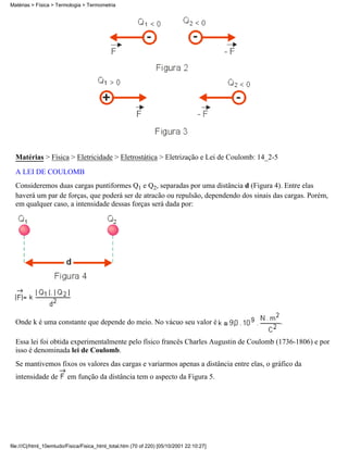 Matérias > Física > Termologia > Termometria




  Matérias > Física > Eletricidade > Eletrostática > Eletrização e Lei de Coulomb: 14_2-5
  A LEI DE COULOMB
  Consideremos duas cargas puntiformes Q1 e Q2, separadas por uma distância d (Figura 4). Entre elas
  haverá um par de forças, que poderá ser de atracão ou repulsão, dependendo dos sinais das cargas. Porém,
  em qualquer caso, a intensidade dessas forças será dada por:




  Onde k é uma constante que depende do meio. No vácuo seu valor é                          .

  Essa lei foi obtida experimentalmente pelo físico francês Charles Augustin de Coulomb (1736-1806) e por
  isso é denominada lei de Coulomb.
  Se mantivemos fixos os valores das cargas e variarmos apenas a distância entre elas, o gráfico da
  intensidade de         em função da distância tem o aspecto da Figura 5.




file:///C|/html_10emtudo/Fisica/Fisica_html_total.htm (70 of 220) [05/10/2001 22:10:27]
 