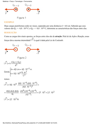 Matérias > Física > Termologia > Termometria




  EXEMPLO
  Duas cargas puntiformes estão no vácuo, separadas por uma distância d = 4,0 cm. Sabendo que seus
  valores são Q1 = - 6,0 . 10-6 C e Q2 = + 8,0 . 10-6 C, determine as características das forças entre elas.

  RESOLUÇÃO
  Como as cargas têm sinais opostos, as forças entre elas são de atração. Pela lei da Ação e Reação, essas
  forças têm a mesma intensidade                  a qual é dada pela Lei de Coulomb:




  temos:




file:///C|/html_10emtudo/Fisica/Fisica_html_total.htm (71 of 220) [05/10/2001 22:10:27]
 