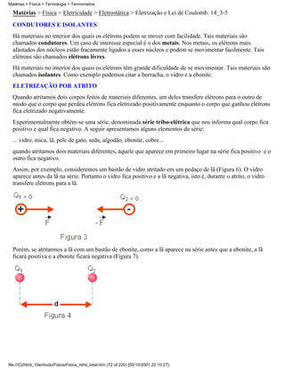 Matérias > Física > Termologia > Termometria

  Matérias > Física > Eletricidade > Eletrostática > Eletrização e Lei de Coulomb: 14_3-5
  CONDUTORES E ISOLANTES
  Há materiais no interior dos quais os elétrons podem se mover com facilidade. Tais materiais são
  chamados condutores. Um caso de interesse especial é o dos metais. Nos metais, os elétrons mais
  afastados dos núcleos estão fracamente ligados a esses núcleos e podem se movimentar facilmente. Tais
  elétrons são chamados elétrons livres.
  Há materiais no interior dos quais os elétrons têm grande dificuldade de se movimentar. Tais materiais são
  chamados isolantes. Como exemplo podemos citar a borracha, o vidro e a ebonite.
  ELETRIZAÇÃO POR ATRITO
  Quando atritamos dois corpos feitos de materiais diferentes, um deles transfere elétrons para o outro de
  modo que o corpo que perdeu elétrons fica eletrizado positivamente enquanto o corpo que ganhou elétrons
  fica eletrizado negativamente.
  Experimentalmente obtém-se uma série, denominada série tribo-elétrica que nos informa qual corpo fica
  positivo e qual fica negativo. A seguir apresentamos alguns elementos da série:
  ... vidro, mica, lã, pele de gato, seda, algodão, ebonite, cobre...
  quando atritamos dois materiais diferentes, aquele que aparece em primeiro lugar na série fica positivo e o
  outro fica negativo.
  Assim, por exemplo, consideremos um bastão de vidro atritado em um pedaço de lã (Figura 6). O vidro
  aparece antes da lã na série. Portanto o vidro fica positivo e a lã negativa, isto é, durante o atrito, o vidro
  transfere elétrons para a lã.




  Porém, se atritarmos a lã com um bastão de ebonite, como a lã aparece na série antes que a ebonite, a lã
  ficará positiva e a ebonite ficará negativa (Figura 7).




file:///C|/html_10emtudo/Fisica/Fisica_html_total.htm (72 of 220) [05/10/2001 22:10:27]
 