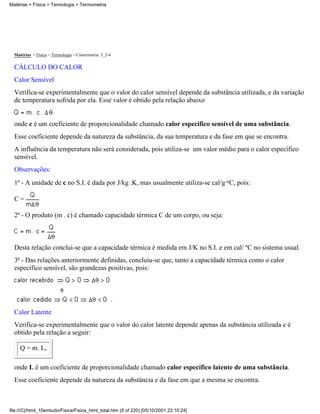 Matérias > Física > Termologia > Termometria




  Matérias > Física > Termologia > Calorimetria: 3_2-4

  CÁLCULO DO CALOR
  Calor Sensível
  Verifica-se experimentalmente que o valor do calor sensível depende da substância utilizada, e da variação
  de temperatura sofrida por ela. Esse valor é obtido pela relação abaixo
                      ,

  onde c é um coeficiente de proporcionalidade chamado calor específico sensível de uma substância.
  Esse coeficiente depende da natureza da substância, da sua temperatura e da fase em que se encontra.
  A influência da temperatura não será considerada, pois utiliza-se um valor médio para o calor específico
  sensível.
  Observações:
  1ª - A unidade de c no S.I. é dada por J/kg .K, mas usualmente utiliza-se cal/g oC, pois:

  C=

  2ª - O produto (m . c) é chamado capacidade térmica C de um corpo, ou seja:



  Desta relação conclui-se que a capacidade térmica é medida em J/K no S.I. e em cal/ ºC no sistema usual.
  3ª - Das relações anteriormente definidas, concluiu-se que, tanto a capacidade térmica como o calor
  específico sensível, são grandezas positivas, pois:



                                                         .
  Calor Latente
  Verifica-se experimentalmente que o valor do calor latente depende apenas da substância utilizada e é
  obtido pela relação a seguir:

     Q = m. L,

  onde L é um coeficiente de proporcionalidade chamado calor específico latente de uma substância.
  Esse coeficiente depende da natureza da substância e da fase em que a mesma se encontra.



file:///C|/html_10emtudo/Fisica/Fisica_html_total.htm (8 of 220) [05/10/2001 22:10:24]
 