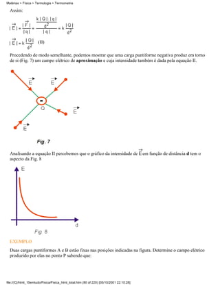 Matérias > Física > Termologia > Termometria

  Assim:




                      (II)

  Procedendo de modo semelhante, podemos mostrar que uma carga puntiforme negativa produz em torno
  de si (Fig. 7) um campo elétrico de aproximação e cuja intensidade também é dada pela equação II.




  Analisando a equação II percebemos que o gráfico da intensidade de                      em função de distância d tem o
  aspecto da Fig. 8




  EXEMPLO
  Duas cargas puntiformes A e B estão fixas nas posições indicadas na figura. Determine o campo elétrico
  produzido por elas no ponto P sabendo que:




file:///C|/html_10emtudo/Fisica/Fisica_html_total.htm (80 of 220) [05/10/2001 22:10:28]
 