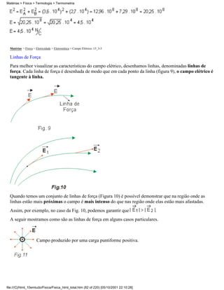 Matérias > Física > Termologia > Termometria




  Matérias > Física > Eletricidade > Eletrostática > Campo Elétrico: 15_3-3

  Linhas de Força
  Para melhor visualizar as características do campo elétrico, desenhamos linhas, denominadas linhas de
  força. Cada linha de força é desenhada de modo que em cada ponto da linha (figura 9), o campo elétrico é
  tangente à linha.




  Quando temos um conjunto de linhas de força (Figura 10) é possível demonstrar que na região onde as
  linhas estão mais próximas o campo é mais intenso do que nas região onde elas estão mais afastadas.
  Assim, por exemplo, no caso da Fig. 10, podemos garantir que                            .
  A seguir mostramos como são as linhas de força em alguns casos particulares.



                       Campo produzido por uma carga puntiforme positiva.




file:///C|/html_10emtudo/Fisica/Fisica_html_total.htm (82 of 220) [05/10/2001 22:10:28]
 