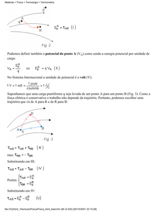 Matérias > Física > Termologia > Termometria




  Podemos definir também o potencial do ponto A (VA) como sendo a energia potencial por unidade de
  carga:




  No Sistema Internacional a unidade de potencial é o volt (V):



  Suponhamos que uma carga puntiforme q seja levada de um ponto A para um ponto B (Fig. 3). Como a
  força elétrica é conservativa o trabalho não depende da trajetória. Portanto, podemos escolher uma
  trajetória que vá de A para R e de R para B:




  mas:
  Substituindo em III:




  Porém:


  Substituindo em IV:




file:///C|/html_10emtudo/Fisica/Fisica_html_total.htm (85 of 220) [05/10/2001 22:10:28]
 