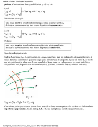 Matérias > Física > Termologia > Termometria

  positivo. Consideremos duas possibilidades: q > 0 e q < 0.




  Percebemos então que:

    uma carga positiva, abandonada numa região onde há campo elétrico,
    desloca-se espontaneamente para pontos de potenciais decrescentes.




  Portanto:

    uma carga negativa abandonada numa região onde há campo elétrico,
    desloca-se espontaneamente para pontos de potenciais crescentes.

  Superfícies Eqüipotenciais
  Na Fig. 5, as linhas S1 e S2 representam no espaço, superfícies que, em cada ponto, são perpendiculares à
  linhas de força. Suponhamos que uma carga q seja transportada de um ponto A para um ponto B, de modo
  que a trajetória esteja sobre uma dessas superfícies. Nesse caso, em cada pequeno trecho da trajetória, a
  força elétrica será perpendicular ao deslocamento e, portanto, o trabalho da força elétrica será nulo:




  Concluímos então que todos os pontos dessa superfície têm o mesmo potencial e por isso ela é chamada de
  superfície equipotencial. Assim, na Fig. 5, S1 e S2 são exemplos de superfícies eqüipotenciais.




file:///C|/html_10emtudo/Fisica/Fisica_html_total.htm (87 of 220) [05/10/2001 22:10:28]
 