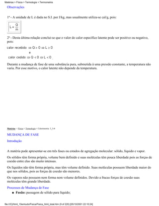 Matérias > Física > Termologia > Termometria

  Observações

  1ª - A unidade de L é dada no S.I. por J/kg, mas usualmente utiliza-se cal/g, pois:




  2ª - Desta última relação conclui-se que o valor do calor específico latente pode ser positivo ou negativo,
  pois:



                                                   .

  Durante a mudança de fase de uma substância pura, submetida à uma pressão constante, a temperatura não
  varia. Por esse motivo, o calor latente não depende da temperatura.




  Matérias > Física > Termologia > Calorimetria: 3_3-4

  MUDANÇA DE FASE
  Introdução

  A matéria pode apresentar-se em três fases ou estados de agregação molecular: sólido, líquido e vapor.
  Os sólidos têm forma própria, volume bem definido e suas moléculas têm pouca liberdade pois as forças de
  coesão entre elas são muito intensas.
  Os líquidos não têm forma própria, mas têm volume definido. Suas moléculas possuem liberdade maior do
  que nos sólidos, pois as forças de coesão são menores.
  Os vapores não possuem nem forma nem volume definidos. Devido a fracas forças de coesão suas
  moléculas têm grande liberdade.
  Processos de Mudança de Fase
     q Fusão: passagem de sólido para líquido;




file:///C|/html_10emtudo/Fisica/Fisica_html_total.htm (9 of 220) [05/10/2001 22:10:24]
 