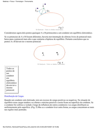 Matérias > Física > Termologia > Termometria




  Consideremos agora dois pontos quaisquer A e B pertencentes a um condutor em equilíbrio eletrostático.
  Se os potenciais de A e B fossem diferentes, haveria movimentação de elétrons livres do potencial mais
  baixo para o potencial mais alto o que contraria a hipótese de equilíbrio. Portanto concluímos que os
  pontos A e B devem ter o mesmo potencial:




     Todos os
     pontos de
     um
     condutor
     em
     equilíbrio
     eletrostático
     devem ter o
     mesmo
     potencial.

  Distribuição de Cargas
  Quando um condutor está eletrizado, tem um excesso de cargas positivas ou negativas. Na situação de
  equilíbrio essas cargas tendem a se afastar o máximo possível e assim ficam na superfície do condutor. Se
  o condutor for esférico e isolado ( longe da influência de outros condutores ) as cargas distribuem-se
  uniformemente pela superfície. (Fig. 5) Mas se o condutor tiver outra forma, as cargas concentram-se mais
  nas regiões mais pontudas.




file:///C|/html_10emtudo/Fisica/Fisica_html_total.htm (93 of 220) [05/10/2001 22:10:28]
 