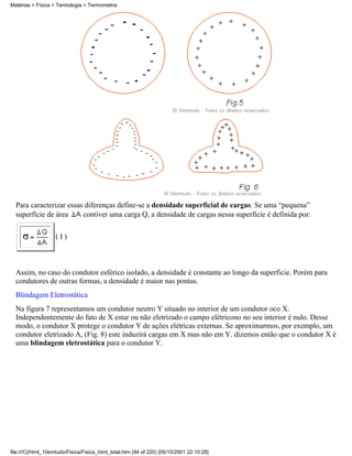 Matérias > Física > Termologia > Termometria




  Para caracterizar essas diferenças define-se a densidade superficial de cargas. Se uma “pequena”
  superfície de área     contiver uma carga Q, a densidade de cargas nessa superfície é definida por:

                   (I)



  Assim, no caso do condutor esférico isolado, a densidade é constante ao longo da superfície. Porém para
  condutores de outras formas, a densidade é maior nas pontas.
  Blindagem Eletrostática
  Na figura 7 representamos um condutor neutro Y situado no interior de um condutor oco X.
  Independentemente do fato de X estar ou não eletrizado o campo elétricono no seu interior é nulo. Desse
  modo, o condutor X protege o condutor Y de ações elétricas externas. Se aproximarmos, por exemplo, um
  condutor eletrizado A, (Fig. 8) este induzirá cargas em X mas não em Y. dizemos então que o condutor X é
  uma blindagem eletrostática para o condutor Y.




file:///C|/html_10emtudo/Fisica/Fisica_html_total.htm (94 of 220) [05/10/2001 22:10:28]
 