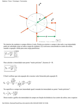Matérias > Física > Termologia > Termometria




  No interior do condutor o campo elétrico é nulo. Porém no exterior o campo é não nulo e sua intensidade
  pode ser calculada como se toda a carga do condutor ( Q ) estivesse concentrada no centro da esfera,
  usando a equação válida para uma carga puntiforme:
                        (para
                        d>
                        r) (
                        IV )


  Para calcular a intensidade num ponto “muito próximo”, fazemos d = R:

                         (
                         V
                         )


  É fácil verificar que esta equação dá o mesmo valor fornecido pela equação II:




  Na superfície o campo tem intensidade igual à metade da intensidade no ponto “muito próximo”:



  Desse modo o gráfico da intensidade do campo em função da distância d ao centro da esfera, tem o aspecto


file:///C|/html_10emtudo/Fisica/Fisica_html_total.htm (98 of 220) [05/10/2001 22:10:29]
 