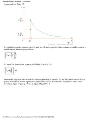 Matérias > Física > Termologia > Termometria

  representado na figura 12.




  O potencial em pontos externos também pode ser calculado supondo toda a carga concentrada no centro e
  usando a equação da carga puntiforme:
                     (
                     VI
                     )


  Na superfície do condutor, o potencial é obtido fazendo d = R:
                    (
                    VII
                    )


  Como todos os pontos do condutor têm o mesmo potencial, a equação VII nos dá o potencial de todos os
  pontos do condutor. Assim, o gráfico do potencial em função da distância d ao centro da esfera tem o
  aspecto da figura 13 para Q > 0 e o da figura 14 para Q < 0.




file:///C|/html_10emtudo/Fisica/Fisica_html_total.htm (99 of 220) [05/10/2001 22:10:29]
 