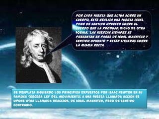 Por cada fuerza que actúa sobre un cuerpo, éste realiza una fuerza igual pero de sentido opuesto sobre el cuerpo que la produjo. Dicho de otra forma: Las fuerzas siempre se presentan en pares de igual magnitud y sentido opuesto y están situadas sobre la misma recta.Se desplaza siguiendo los principios expuestos por Isaac Newton en su famosa Tercera ley del Movimiento: A una fuerza llamada acción se opone otra llamada reacción, de igual magnitud, pero de sentido contrario. 