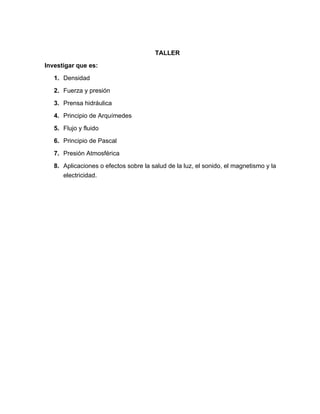 TALLER

Investigar que es:

   1. Densidad

   2. Fuerza y presión

   3. Prensa hidráulica

   4. Principio de Arquímedes

   5. Flujo y fluido

   6. Principio de Pascal

   7. Presión Atmosférica

   8. Aplicaciones o efectos sobre la salud de la luz, el sonido, el magnetismo y la
      electricidad.
 