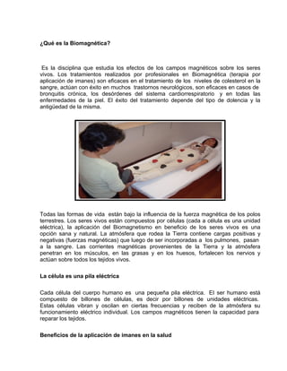 ¿Qué es la Biomagnética?



 Es la disciplina que estudia los efectos de los campos magnéticos sobre los seres
vivos. Los tratamientos realizados por profesionales en Biomagnética (terapia por
aplicación de imanes) son eficaces en el tratamiento de los niveles de colesterol en la
sangre, actúan con éxito en muchos trastornos neurológicos, son eficaces en casos de
bronquitis crónica, los desórdenes del sistema cardiorrespiratorio y en todas las
enfermedades de la piel. El éxito del tratamiento depende del tipo de dolencia y la
antigüedad de la misma.




Todas las formas de vida están bajo la influencia de la fuerza magnética de los polos
terrestres. Los seres vivos están compuestos por células (cada a célula es una unidad
eléctrica), la aplicación del Biomagnetismo en beneficio de los seres vivos es una
opción sana y natural. La atmósfera que rodea la Tierra contiene cargas positivas y
negativas (fuerzas magnéticas) que luego de ser incorporadas a los pulmones, pasan
a la sangre. Las corrientes magnéticas provenientes de la Tierra y la atmósfera
penetran en los músculos, en las grasas y en los huesos, fortalecen los nervios y
actúan sobre todos los tejidos vivos.

La célula es una pila eléctrica

Cada célula del cuerpo humano es una pequeña pila eléctrica. EI ser humano está
compuesto de billones de células, es decir por billones de unidades eléctricas.
Estas células vibran y oscilan en ciertas frecuencias y reciben de la atmósfera su
funcionamiento eléctrico individual. Los campos magnéticos tienen la capacidad para
reparar los tejidos.

Beneficios de la aplicación de imanes en la salud
 