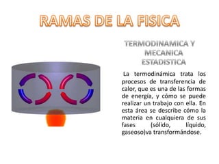 TERMODINAMICA Y MECANICA ESTADISTICALa termodinámica trata los procesos de transferencia de calor, que es una de las formas de energía, y cómo se puede realizar un trabajo con ella. En esta área se describe cómo la materia en cualquiera de sus fases (sólido, líquido, gaseoso)va transformándose. RAMAS DE LA FISICA
