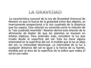 LA GRAVEDAD      La característica esencial de la Ley de Gravedad Universal de Newton es que la fuerza de la gravedad entre dos objetos, es inversamente proporcional a la raíz cuadrada de la distancia que los separa. Esta relación es conocida como la relación de la “raíz cuadrada invertida”. Newton derivó esta relación de la afirmación de Kepler de que los planetas se mueven en órbitas elípticas. Para entender esto, considere la luz que irradia desde la superficie del sol. Esta luz tiene alguna intensidad en la superficie del sol. A medida que la luz se aleja del sol, su intensidad disminuye. La intensidad de la luz a cualquier distancia del sol es igual a la fuerza de su fuente, dividida por el área de la superficie de la esfera que rodea el sol en ese radio.