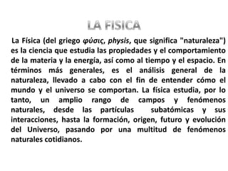 LA FISICALa Física (del griego φύσις, physis, que significa "naturaleza") es la ciencia que estudia las propiedades y el comportamiento de la materia y la energía, así como al tiempo y el espacio. En términos más generales, es el análisis general de la naturaleza, llevado a cabo con el fin de entender cómo el mundo y el universo se comportan. La física estudia, por lo tanto, un amplio rango de campos y fenómenos naturales, desde las partículas  subatómicas y sus interacciones, hasta la formación, origen, futuro y evolución del Universo, pasando por una multitud de fenómenos naturales cotidianos.