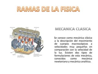 RAMAS DE LA FISICA   MECANICA CLASICASe conoce como mecánica clásica a la descripción del movimiento de cuerpos macroscópicos a velocidades muy pequeñas en comparación con la velocidad de la luz. Existen dos tipos de formulaciones de esta mecánica, conocidas como mecánica newtoniana y mecánica analítica.