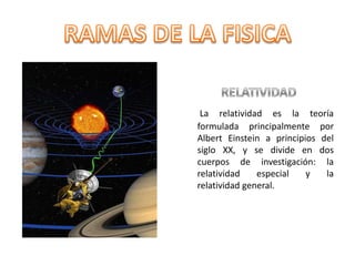 RELATIVIDADLa relatividad es la teoría formulada principalmente por Albert Einstein a principios del siglo XX, y se divide en dos cuerpos de investigación: la relatividad especial y la relatividad general.RAMAS DE LA FISICA