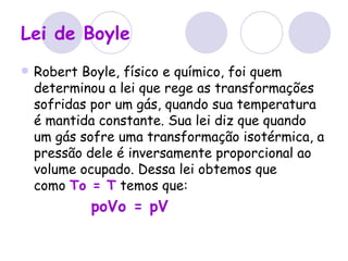 Lei de Boyle   Robert Boyle, físico e químico, foi quem determinou a lei que rege as transformações sofridas por um gás, quando sua temperatura é mantida constante. Sua lei diz que quando um gás sofre uma transformação isotérmica, a pressão dele é inversamente proporcional ao volume ocupado. Dessa lei obtemos que como  To = T  temos que: poVo = pV   