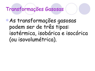 Transformações Gasosas As transformações gasosas podem ser de três tipos: isotérmica, isobárica e isocórica (ou isovolumétrica).  