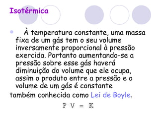 Isotérmica       À temperatura constante, uma massa fixa de um gás tem o seu volume inversamente proporcional à pressão exercida. Portanto aumentando-se a pressão sobre esse gás haverá diminuição do volume que ele ocupa, assim o produto entre a pressão e o volume de um gás é constante  também conhecida como   Lei de Boyle .  