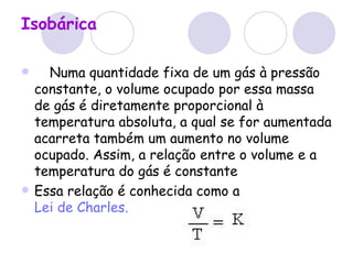 Isobárica      Numa quantidade fixa de um gás à pressão constante, o volume ocupado por essa massa de gás é diretamente proporcional à temperatura absoluta, a qual se for aumentada acarreta também um aumento no volume ocupado. Assim, a relação entre o volume e a temperatura do gás é constante  Essa relação é conhecida como a  Lei de Charles.   
