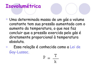 Isovolumétrica Uma determinada massa de um gás a volume constante tem sua pressão aumentada com o aumento da temperatura, o que nos faz concluir que a pressão exercida pelo gás é diretamente proporcional à temperatura absoluta.       Essa relação é conhecida como a  Lei de  Gay-Lussac .   