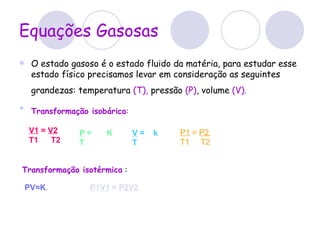Equações Gasosas O estado gasoso é o estado fluido da matéria, para estudar esse estado físico precisamos levar em consideração as seguintes grandezas: temperatura  (T),  pressão  (P) , volume  (V).     Transformação isobárica :   V  = k  T    V1  =  V2   T1     T2   P  = K   T    P1  =  P2  T1     T2    PV=K .   Transformação isotérmica  : P1V1  =  P2V2 
